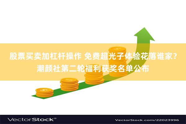 股票买卖加杠杆操作 免费超光子体验花落谁家？潮颜社第二轮福利获奖名单公布
