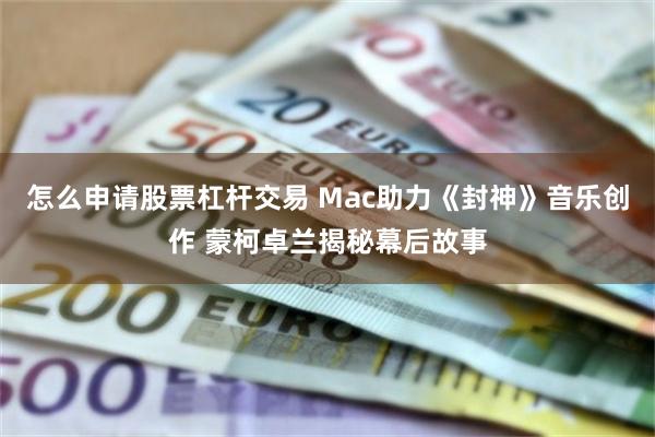 怎么申请股票杠杆交易 Mac助力《封神》音乐创作 蒙柯卓兰揭秘幕后故事