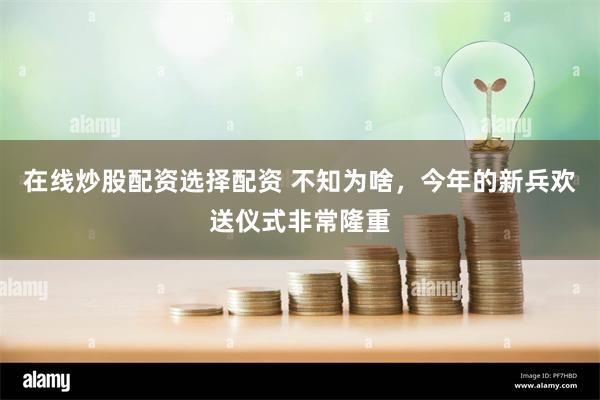 在线炒股配资选择配资 不知为啥，今年的新兵欢送仪式非常隆重