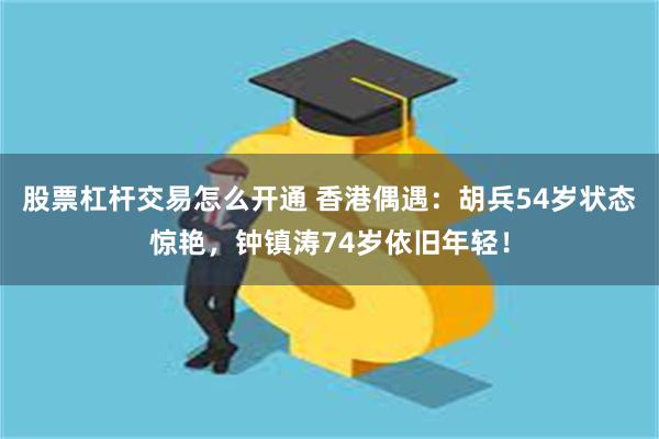 股票杠杆交易怎么开通 香港偶遇：胡兵54岁状态惊艳，钟镇涛74岁依旧年轻！