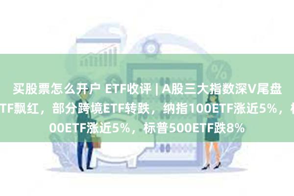 买股票怎么开户 ETF收评 | A股三大指数深V尾盘翻红上涨，纳指ETF飘红，部分跨境ETF转跌，纳指100ETF涨近5%，标普500ETF跌8%
