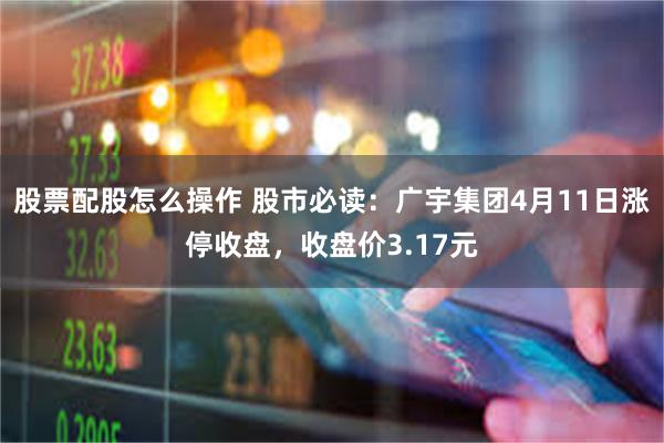 股票配股怎么操作 股市必读：广宇集团4月11日涨停收盘，收盘价3.17元