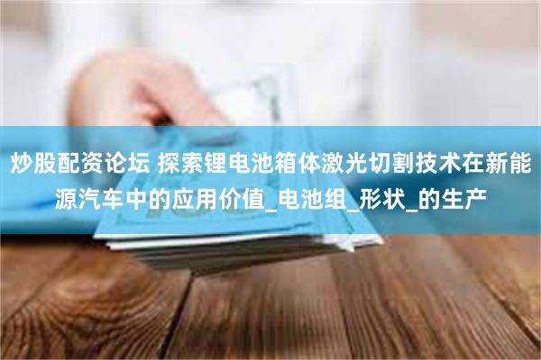 炒股配资论坛 探索锂电池箱体激光切割技术在新能源汽车中的应用价值_电池组_形状_的生产