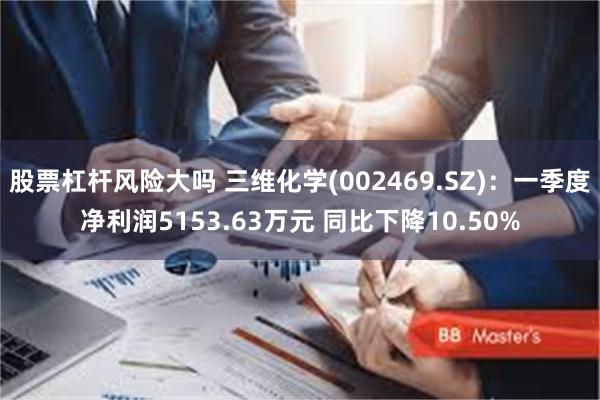 股票杠杆风险大吗 三维化学(002469.SZ)：一季度净利润5153.63万元 同比下降10.50%