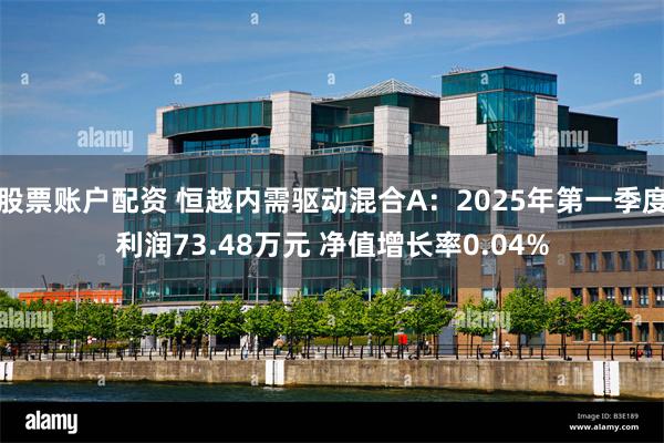 股票账户配资 恒越内需驱动混合A：2025年第一季度利润73.48万元 净值增长率0.04%