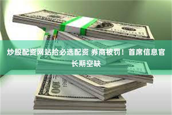 炒股配资网站拾必选配资 券商被罚！首席信息官长期空缺