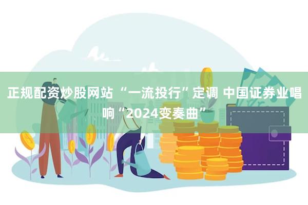 正规配资炒股网站 “一流投行”定调 中国证券业唱响“2024变奏曲”