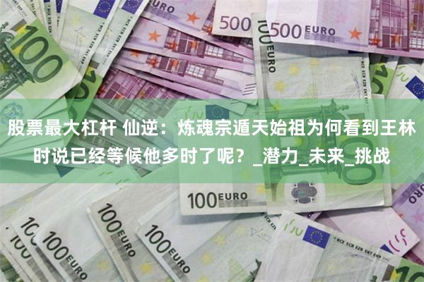 股票最大杠杆 仙逆：炼魂宗遁天始祖为何看到王林时说已经等候他多时了呢？_潜力_未来_挑战