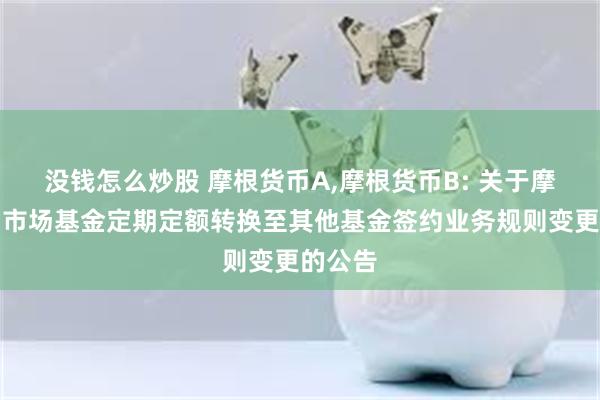 没钱怎么炒股 摩根货币A,摩根货币B: 关于摩根货币市场基金定期定额转换至其他基金签约业务规则变更的公告