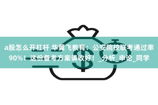a股怎么开杠杆 华翼飞教育：公安院校联考通过率90%！这份备考方案请收好！_分析_申论_同学