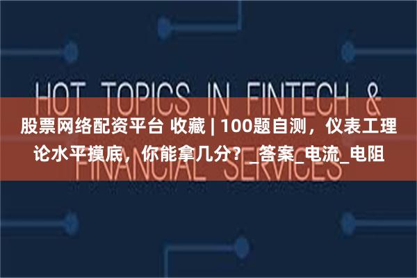 股票网络配资平台 收藏 | 100题自测，仪表工理论水平摸底，你能拿几分？_答案_电流_电阻