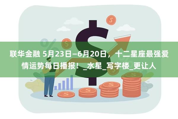 联华金融 5月23日—6月20日，十二星座最强爱情运势每日播报！_水星_写字楼_更让人