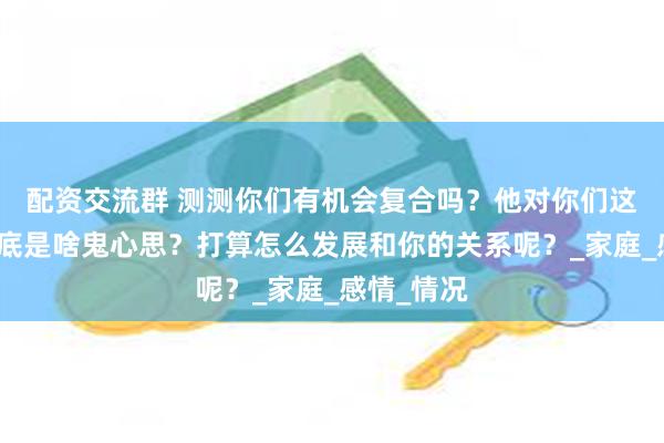 配资交流群 测测你们有机会复合吗？他对你们这关系，到底是啥鬼心思？打算怎么发展和你的关系呢？_家庭_感情_情况