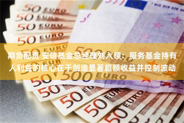 期货配资 安信基金总经理刘入领：服务基金持有人利益的核心在于创造显著超额收益并控制波动