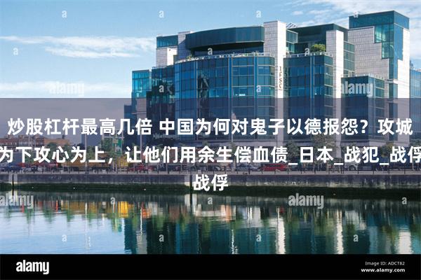 炒股杠杆最高几倍 中国为何对鬼子以德报怨？攻城为下攻心为上，让他们用余生偿血债_日本_战犯_战俘