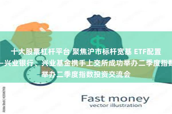 十大股票杠杆平台 聚焦沪市标杆宽基 ETF配置启“兴”程——兴业银行、兴业基金携手上交所成功举办二季度指数投资交流会