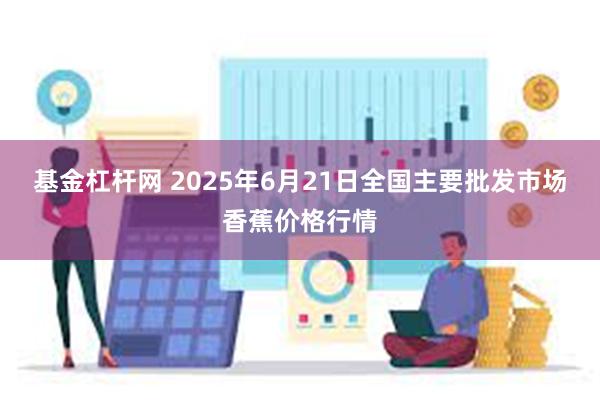 基金杠杆网 2025年6月21日全国主要批发市场香蕉价格行情