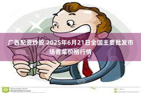 广西配资炒股 2025年6月21日全国主要批发市场香菜价格行情