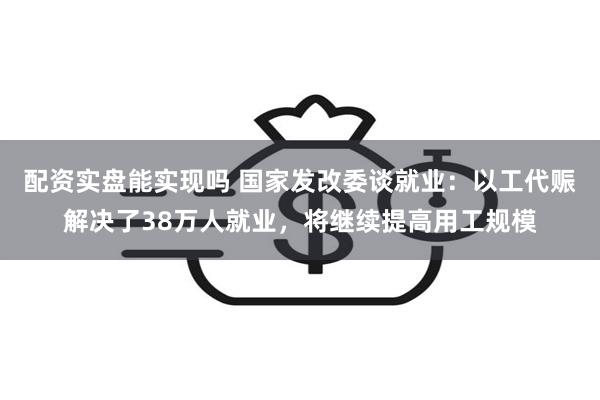 配资实盘能实现吗 国家发改委谈就业：以工代赈解决了38万人就业，将继续提高用工规模
