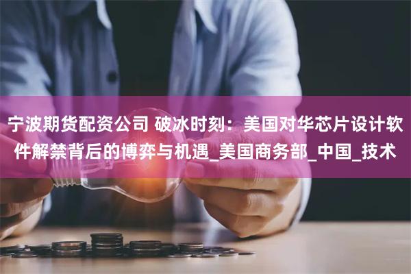 宁波期货配资公司 破冰时刻：美国对华芯片设计软件解禁背后的博弈与机遇_美国商务部_中国_技术