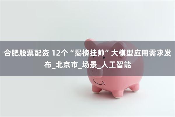 合肥股票配资 12个“揭榜挂帅”大模型应用需求发布_北京市_场景_人工智能