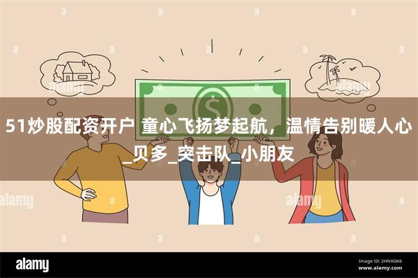 51炒股配资开户 童心飞扬梦起航，温情告别暖人心_贝多_突击队_小朋友