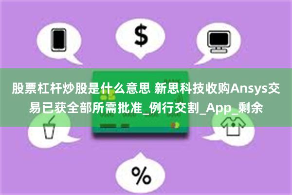 股票杠杆炒股是什么意思 新思科技收购Ansys交易已获全部所需批准_例行交割_App_剩余
