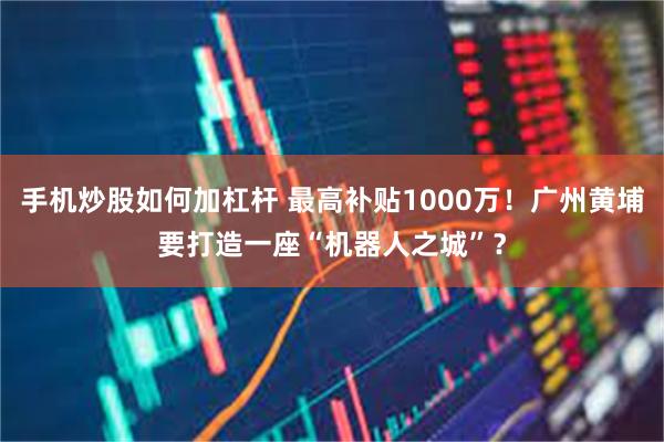 手机炒股如何加杠杆 最高补贴1000万！广州黄埔要打造一座“机器人之城”？