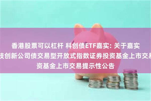 香港股票可以杠杆 科创债ETF嘉实: 关于嘉实中证AAA科技创新公司债交易型开放式指数证券投资基金上市交易提示性公告