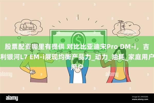 股票配资哪里有提供 对比比亚迪宋Pro DM-i，吉利银河L7 EM-i展现均衡产品力_动力_油耗_家庭用户