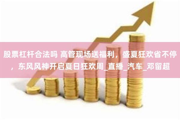 股票杠杆合法吗 高管现场送福利，盛夏狂欢省不停，东风风神开启夏日狂欢周_直播_汽车_邓留超
