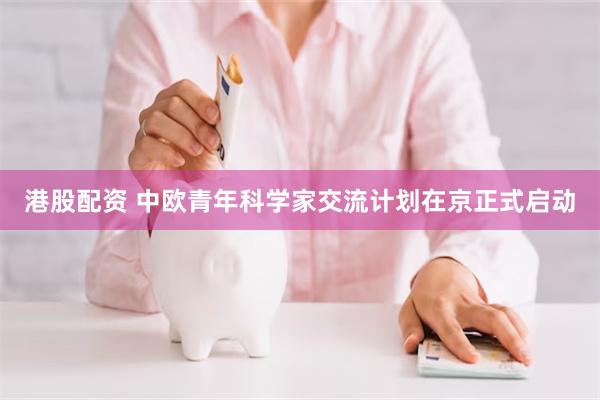 港股配资 中欧青年科学家交流计划在京正式启动