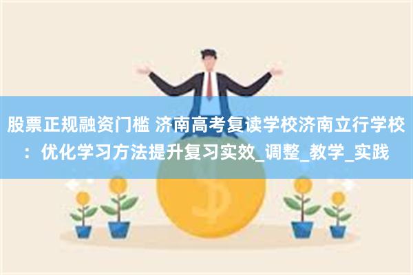 股票正规融资门槛 济南高考复读学校济南立行学校：优化学习方法提升复习实效_调整_教学_实践
