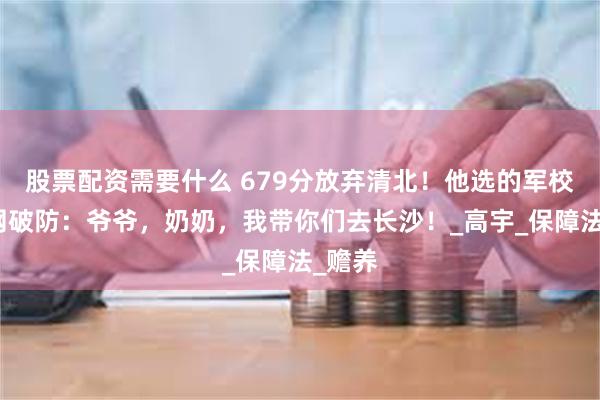 股票配资需要什么 679分放弃清北！他选的军校让全网破防：爷爷，奶奶，我带你们去长沙！_高宇_保障法_赡养