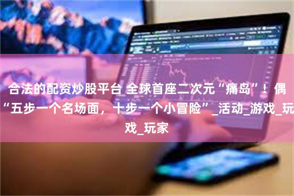 合法的配资炒股平台 全球首座二次元“痛岛”！偶遇“五步一个名场面，十步一个小冒险”_活动_游戏_玩家
