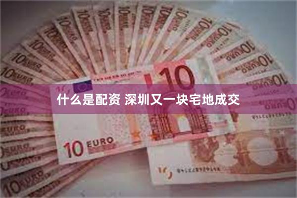 什么是配资 深圳又一块宅地成交