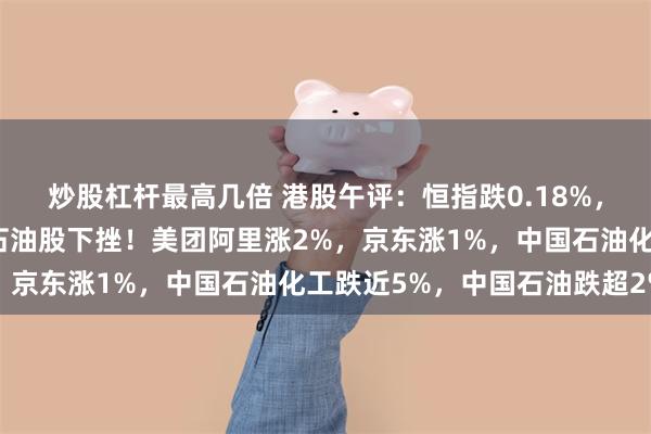 炒股杠杆最高几倍 港股午评：恒指跌0.18%，纸业股、光伏股拉升，石油股下挫！美团阿里涨2%，京东涨1%，中国石油化工跌近5%，中国石油跌超2%