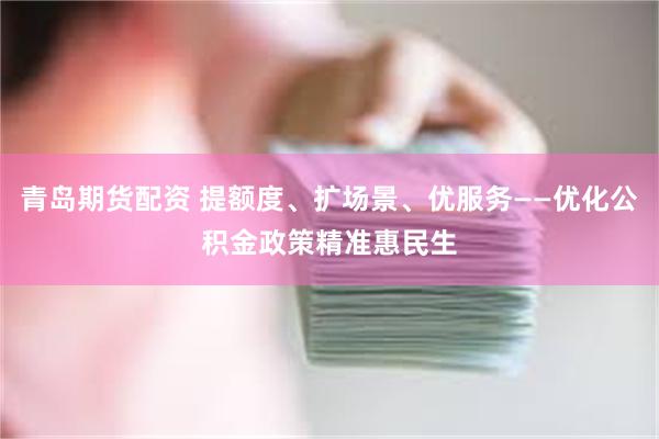 青岛期货配资 提额度、扩场景、优服务——优化公积金政策精准惠民生