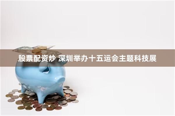 股票配资炒 深圳举办十五运会主题科技展