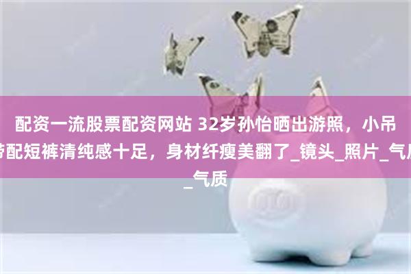 配资一流股票配资网站 32岁孙怡晒出游照，小吊带配短裤清纯感十足，身材纤瘦美翻了_镜头_照片_气质