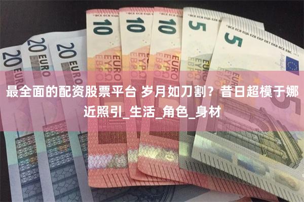 最全面的配资股票平台 岁月如刀割？昔日超模于娜近照引_生活_角色_身材