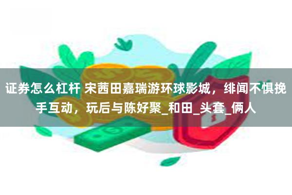 证券怎么杠杆 宋茜田嘉瑞游环球影城，绯闻不惧挽手互动，玩后与陈好聚_和田_头套_俩人