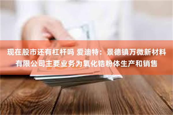 现在股市还有杠杆吗 爱迪特：景德镇万微新材料有限公司主要业务为氧化锆粉体生产和销售