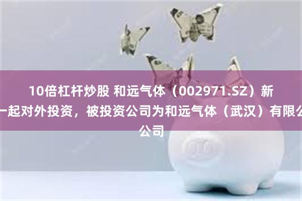 10倍杠杆炒股 和远气体（002971.SZ）新增一起对外投资，被投资公司为和远气体（武汉）有限公司