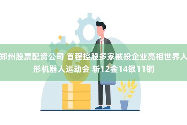 郑州股票配资公司 首程控股多家被投企业亮相世界人形机器人运动会 斩12金14银11铜
