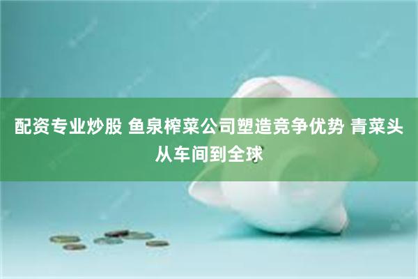配资专业炒股 鱼泉榨菜公司塑造竞争优势 青菜头从车间到全球