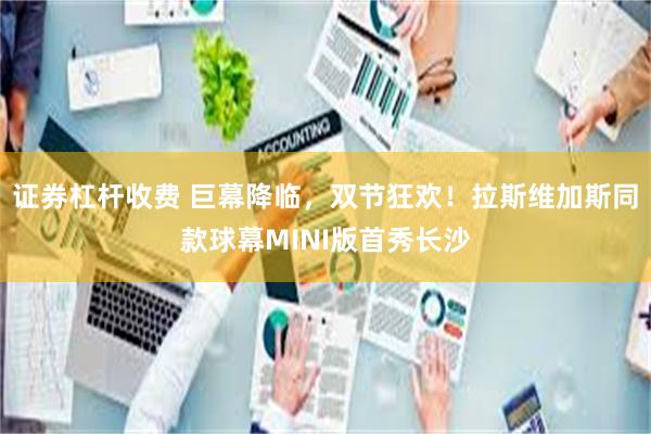 证券杠杆收费 巨幕降临，双节狂欢！拉斯维加斯同款球幕MINI版首秀长沙