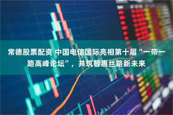 常德股票配资 中国电信国际亮相第十届“一带一路高峰论坛”，共筑智惠丝路新未来
