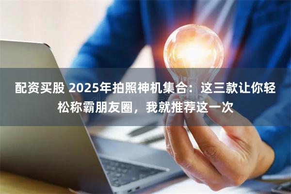 配资买股 2025年拍照神机集合：这三款让你轻松称霸朋友圈，我就推荐这一次