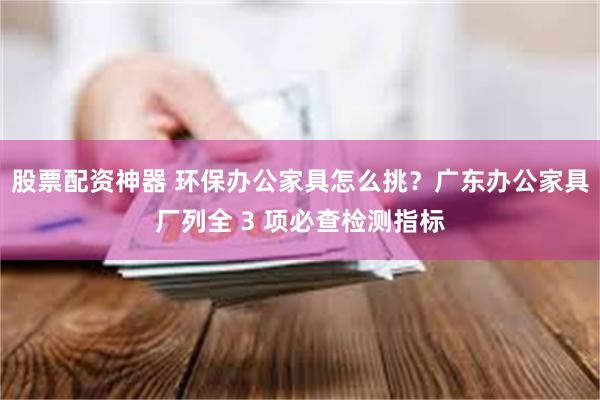 股票配资神器 环保办公家具怎么挑?广东办公家具厂列全 3 项必查检测指标